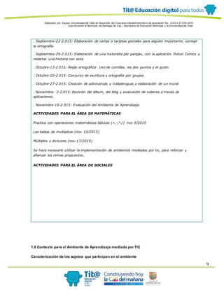 Elaborado por: Equipo Univ ersidad del Valle en desarrollo del Conv enio interadministrativ o de asociación No. 4143.0.27.016-2015
suscrito entre el Municipio de Santiago de Cali – Secretaría de Educación Municipal y la Univ ersidad del Valle
9
. Septiembre-22-2.015: Elaboración de cartas o tarjetas postales para alguien importante, corregir
la ortografía.
. Septiembre-29-2.015: Elaboración de una historieta por parejas, con la aplicación Pixton Comics y
redactar una historia con esta.
. Octubre-13-2.016: Regla ortográfica: Uso de comillas, los dos puntos y el guión.
. Octubre-20-2.015: Concurso de escritura y ortografía por grupos.
. Octubre-27-2.015: Creación de adivinanzas y trabalenguas y elaboración de un mural.
. Noviembre- 3-2.015: Revisión del álbum, del blog y evaluación de saberes a través de
aplicaciones.
. Noviembre-10-2.015: Evaluación del Ambiente de Aprendizaje.
ACTIVIDADES PARA EL ÁREA DE MATEMÁTICAS
Practica con operaciones matemáticas básicas (+,-,*,/) nov 3/2015
Las tablas de multiplicar.(nov 10/2015)
Múltiplos y divisores (nov.17/2015)
Se hace necesario utilizar la implementación de ambientes mediados por tic, para reforzar y
afianzar los remas propuestos.
ACTIVIDADES PARA EL ÁREA DE SOCIALES
1.8 Contexto para el Ambiente de Aprendizaje mediado por TIC
Caracterización de los sujetos que participan en el ambiente
 