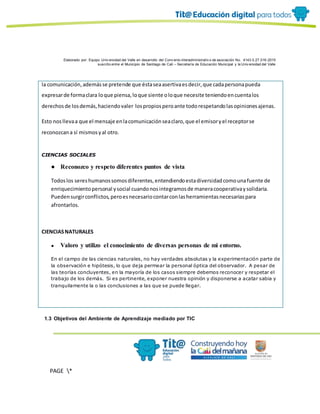 Elaborado por: Equipo Univ ersidad del Valle en desarrollo del Conv enio interadministrativ o de asociación No. 4143.0.27.016-2015
suscrito entre el Municipio de Santiago de Cali – Secretaría de Educación Municipal y la Univ ersidad del Valle
PAGE *
MERGEF
ORMAT
13
la comunicación,ademásse pretende que éstaseaasertivaesdecir,que cadapersonapueda
expresarde formaclara loque piensa,loque siente oloque necesite teniendoencuentalos
derechosde losdemás,haciendovaler lospropiosperoante todorespetandolasopinionesajenas.
Esto nosllevaa que el mensaje enlacomunicaciónseaclaro,que el emisoryel receptorse
reconozcana sí mismosyal otro.
CIENCIAS SOCIALES
● Reconozco y respeto diferentes puntos de vista
Todoslos sereshumanossomosdiferentes,entendiendoestadiversidadcomounafuente de
enriquecimientopersonal ysocial cuandonosintegramosde maneracooperativaysolidaria.
Puedensurgirconflictos,peroesnecesariocontarconlasherramientasnecesariaspara
afrontarlos.
CIENCIASNATURALES
● Valoro y utilizo el conocimiento de diversas personas de mi entorno.
En el campo de las ciencias naturales, no hay verdades absolutas y la experimentación parte de
la observación e hipótesis, lo que deja permear la personal óptica del observador. A pesar de
las teorías concluyentes, en la mayoría de los casos siempre debemos reconocer y respetar el
trabajo de los demás. Si es pertinente, exponer nuestra opinión y disponerse a acatar sabia y
tranquilamente la o las conclusiones a las que se puede llegar.
1.3 Objetivos del Ambiente de Aprendizaje mediado por TIC
 
