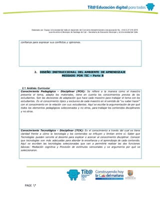Elaborado por: Equipo Univ ersidad del Valle en desarrollo del Conv enio interadministrativ o de asociación No. 4143.0.27.016-2015
suscrito entre el Municipio de Santiago de Cali – Secretaría de Educación Municipal y la Univ ersidad del Valle
PAGE *
MERGEF
ORMAT
10
confianza para expresar sus conflictos y opiniones.
2. DISEÑO INSTRUCCIONAL DEL AMBIENTE DE APRENDIZAJE
MEDIADO POR TIC – Parte B
2.1 Análisis Curricular
Conocimiento Pedagógico - Disciplinar (PCK): Se refiere a la manera como el maestro
presenta el tema, adapta los materiales, tiene en cuenta los conocimientos previos de los
estudiantes. Son las decisiones de adaptación que hace cada maestro para trabajar el tema con los
estudiantes. Es el conocimiento típico y exclusivo de cada maestro en el sentido de “su saber hacer”
con el conocimiento en la relación con sus estudiantes. Aquí se escribe la argumentación de por qué
todos los elementos pedagógicos seleccionados y no otros, para trabajar los contenidos disciplinares
y no otros.
Conocimiento Tecnológico - Disciplinar (TCK): Es el conocimiento a través del cual se tiene
claridad frente a cómo la tecnología y los contenidos se influyen y limitan entre sí. Saber que
Tecnologías pueden servirle al docente para explicar o acercar al conocimiento disciplinar. Conocer
que tecnologías son más adecuadas para abordar la enseñanza y el aprendizaje de cada contenido.
Aquí se escriben las tecnologías seleccionadas que van a permitirle realizar las dos funciones
básicas: Mediación cognitiva y Provisión de estímulos sensoriales y se argumenta por qué se
seleccionaron.
 