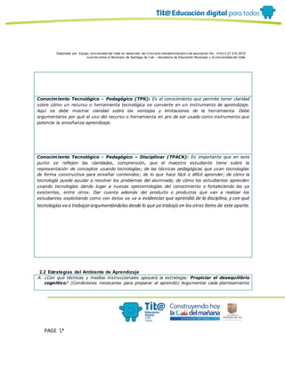Elaborado por: Equipo Univ ersidad del Valle en desarrollo del Conv enio interadministrativ o de asociación No. 4143.0.27.016-2015
suscrito entre el Municipio de Santiago de Cali – Secretaría de Educación Municipal y la Univ ersidad del Valle
PAGE *
MERGEF
ORMAT
10
Conocimiento Tecnológico - Pedagógico (TPK): Es el conocimiento que permite tener claridad
sobre cómo un recurso o herramienta tecnológica se convierte en un instrumento de aprendizaje.
Aquí se debe mostrar claridad sobre las ventajas y limitaciones de la herramienta. Debe
argumentarse por qué el uso del recurso o herramienta en pro de ser usado como instrumento que
potencie la enseñanza-aprendizaje.
Conocimiento Tecnológico - Pedagógico – Disciplinar (TPACK): Es importante que en este
punto se reflejen las claridades, comprensión, que el maestro estudiante tiene sobre la
representación de conceptos usando tecnologías; de las técnicas pedagógicas que usan tecnologías
de forma constructiva para enseñar contenidos; de lo que hace fácil o difícil aprender; de cómo la
tecnología puede ayudar a resolver los problemas del alumnado; de cómo los estudiantes aprenden
usando tecnologías dando lugar a nuevas epistemologías del conocimiento o fortaleciendo las ya
existentes, entre otros. Dar cuenta además del producto o productos que van a realizar los
estudiantes explicitando como con éstos se va a evidenciar que aprendió de la disciplina, y con qué
tecnologíasva a trabajarargumentándolasdesde lo que ya trabajó en los otros ítems de este aparte.
2.2 Estrategias del Ambiente de Aprendizaje
A. ¿Con qué técnicas y medios instruccionales apoyará la estrategia: Propiciar el desequilibrio
cognitivo? (Condiciones necesarias para preparar al aprendiz) Argumentar cada planteamiento
 