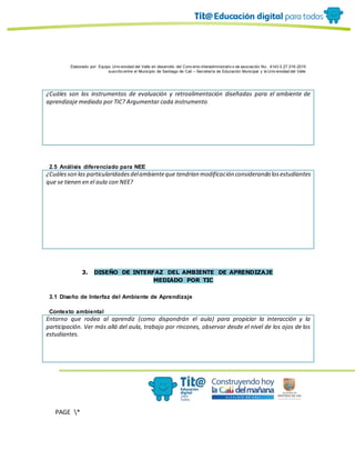 Elaborado por: Equipo Univ ersidad del Valle en desarrollo del Conv enio interadministrativ o de asociación No. 4143.0.27.016-2015
suscrito entre el Municipio de Santiago de Cali – Secretaría de Educación Municipal y la Univ ersidad del Valle
PAGE *
MERGEF
ORMAT
10
¿Cuáles son los instrumentos de evaluación y retroalimentación diseñadas para el ambiente de
aprendizaje mediado por TIC? Argumentar cada instrumento
2.5 Análisis diferenciado para NEE
¿Cuálesson las particularidadesdelambienteque tendrían modificación considerando losestudiantes
que se tienen en el aula con NEE?
3. DISEÑO DE INTERFAZ DEL AMBIENTE DE APRENDIZAJE
MEDIADO POR TIC
3.1 Diseño de Interfaz del Ambiente de Aprendizaje
Contexto ambiental
Entorno que rodea al aprendiz (como dispondrán el aula) para propiciar la interacción y la
participación. Ver más allá del aula, trabajo por rincones, observar desde el nivel de los ojos de los
estudiantes.
 