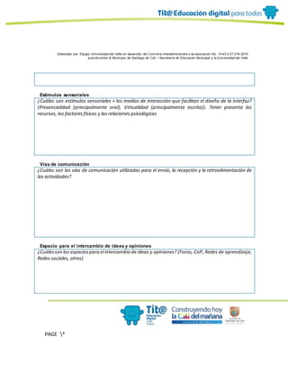 Elaborado por: Equipo Univ ersidad del Valle en desarrollo del Conv enio interadministrativ o de asociación No. 4143.0.27.016-2015
suscrito entre el Municipio de Santiago de Cali – Secretaría de Educación Municipal y la Univ ersidad del Valle
PAGE *
MERGEF
ORMAT
10
Estímulos sensoriales
¿Cuáles son estímulos sensoriales + los medios de interacción que facilitan el diseño de la interfaz?
(Presencialidad (principalmente oral), Virtualidad (principalmente escrita)). Tener presente los
recursos, los factores físicos y las relaciones psicológicas
Vías de comunicación
¿Cuáles son las vías de comunicación utilizadas para el envío, la recepción y la retroalimentación de
las actividades?
Espacio para el intercambio de ideas y opiniones
¿Cuálesson los espaciospara el intercambio de ideas y opiniones? (Foros, CoP, Redes de aprendizaje,
Redes sociales, otros)
 