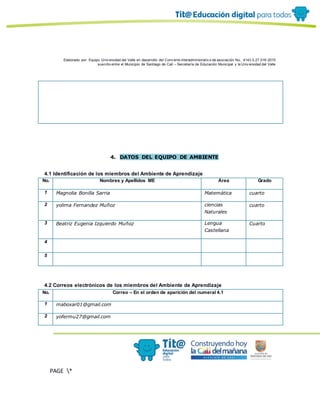 Elaborado por: Equipo Univ ersidad del Valle en desarrollo del Conv enio interadministrativ o de asociación No. 4143.0.27.016-2015
suscrito entre el Municipio de Santiago de Cali – Secretaría de Educación Municipal y la Univ ersidad del Valle
PAGE *
MERGEF
ORMAT
10
4. DATOS DEL EQUIPO DE AMBIENTE
4.1 Identificación de los miembros del Ambiente de Aprendizaje
No. Nombres y Apellidos ME Área Grado
1 Magnolia Bonilla Sarria Matemática cuarto
2 yolima Fernandez Muñoz ciencias
Naturales
cuarto
3 Beatriz Eugenia Izquierdo Muñoz Lengua
Castellana
Cuarto
4
5
4.2 Correos electrónicos de los miembros del Ambiente de Aprendizaje
No. Correo – En el orden de aparición del numeral 4.1
1 maboxar01@gmail.com
2 yofermu27@gmail.com
 