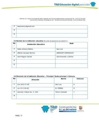 Elaborado por: Equipo Univ ersidad del Valle en desarrollo del Conv enio interadministrativ o de asociación No. 4143.0.27.016-2015
suscrito entre el Municipio de Santiago de Cali – Secretaría de Educación Municipal y la Univ ersidad del Valle
PAGE *
MERGEF
ORMAT
10
3 beatrizizmu@gmail.com
4
5
4.3 Nombre de la institución educativa (En orden de aparición en el numeral 4.1)
No
.
Institución Educativa
Sede
1 Pedro Antonio Molina San Luís
2 Alberto Carvajal Borrero ABRAHAM DOMINGUEZ
3 José Holguín Garcés José Acevedo y Gómez
4
5
4.4 Dirección de la Institución Educativa – Principal / Sedes principal + Comuna
No
.
Dirección
Barrio Comuna
1 Cra 1A10 71-00 San Luís 6
2 cra 14 # 58-00 EL TRÉBOL 8
3 Avenida 5 Oeste No. 4 -164 Terron Colorado 1
4
 