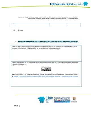 Elaborado por: Equipo Univ ersidad del Valle en desarrollo del Conv enio interadministrativ o de asociación No. 4143.0.27.016-2015
suscrito entre el Municipio de Santiago de Cali – Secretaría de Educación Municipal y la Univ ersidad del Valle
PAGE *
MERGEF
ORMAT
10
5
4.5 Ciudad
5. SISTEMATIZACIÓN DEL AMBIENTE DE APRENDIZAJE MEDIADO POR TIC
Haga un breveresumen de cómo va a sistematizarel ambientede aprendizajemediado porTIC,los
recursosqueutilizará, la clasificación delas evidencias,el plan de mejora
Escriba los créditosde su ambientedeaprendizajemediado porTIC,¿Porquéutilizar licenciamiento
CreativeCommons?
Valorando Ando... by Beatriz Izquierdo, Yolima Fernandez, MagnoliaBonilla S is licensed under
aCreative Commons Reconocimiento-NoComercial-SinObraDerivada 4.0 Internacional License.
 