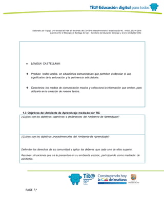 Elaborado por: Equipo Univ ersidad del Valle en desarrollo del Conv enio interadministrativ o de asociación No. 4143.0.27.016-2015
suscrito entre el Municipio de Santiago de Cali – Secretaría de Educación Municipal y la Univ ersidad del Valle
PAGE *
MERGEF
ORMAT
10
● LENGUA CASTELLANA:
❖ Produce textos orales, en situaciones comunicativas que permiten evidenciar el uso
significativo de la entonación y la pertinencia articulatoria.
❖ Caracteriza los medios de comunicación masiva y selecciona la información que emiten, para
utilizarla en la creación de nuevos textos.
1.3 Objetivos del Ambiente de Aprendizaje mediado por TIC
¿Cuáles son los objetivos cognitivos o declarativos del Ambiente de Aprendizaje?
¿Cuáles son los objetivos procedimentales del Ambiente de Aprendizaje?
Defender los derechos de su comunidad y aplica los deberes que cada uno de ellos supone.
Resolver situaciones que se le presentan en su ambiente escolar, participando como mediador de
conflictos.
 