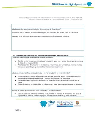 Elaborado por: Equipo Univ ersidad del Valle en desarrollo del Conv enio interadministrativ o de asociación No. 4143.0.27.016-2015
suscrito entre el Municipio de Santiago de Cali – Secretaría de Educación Municipal y la Univ ersidad del Valle
PAGE *
MERGEF
ORMAT
10
¿Cuáles son los objetivos actitudinales del Ambiente de Aprendizaje?
Socializar con su entorno, manifestando respeto por sí mismo, por el otro y por la naturaleza.
Resolver de la diferencia y demuestra actitudes de inclusión en su vida cotidiana.
1.4 Propósitos de Formación del Ambiente de Aprendizaje mediado por TIC
¿Cuál es la intencionalidad pedagógica del ambiente propuesto?
● Cambio en los esquemas mentales del estudiante para ver y aplicar los comportamientos y
la ética de un modo distinto.
● Potencializar las dimensiones socio afectivas y cognitivas, con una actitud creativa frente a
los nuevos aprendizajes y la relación armoniosa con su entorno.
¿Qué se quiere enseñar y para qué le va a servir al estudiante en su cotidianidad?
● Un pensamiento creativo y formativo que busca el bienestar propio y de sus semejantes,
manifestando en sus acciones amor y respeto al prójimo y a la naturaleza.
● Transparencia en sus comportamientos, en todas las instancias y con el mundo que le
rodea.
● Aplicando valores su cotidianidad es más amena y logra las metas que se quieren alcanzar
¿Cómo se involucra lo cognitivo, lo socio-afectivo y lo físico-creativo?
● Con un adecuado referente formativo se le permite un proceso de autocrítica que le da la
capacidad de razonar sobre sus propias acciones(socio-afectivas y fisico- creativas)
 