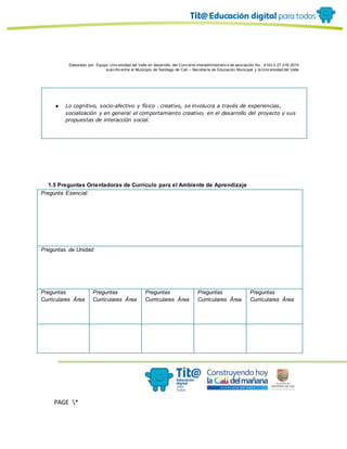 Elaborado por: Equipo Univ ersidad del Valle en desarrollo del Conv enio interadministrativ o de asociación No. 4143.0.27.016-2015
suscrito entre el Municipio de Santiago de Cali – Secretaría de Educación Municipal y la Univ ersidad del Valle
PAGE *
MERGEF
ORMAT
10
● Lo cognitivo, socio-afectivo y físico . creativo, se involucra a través de experiencias,
socialización y en general el comportamiento creativo, en el desarrollo del proyecto y sus
propuestas de interacción social.
1.5 Preguntas Orientadoras de Currículo para el Ambiente de Aprendizaje
Pregunta Esencial:
Preguntas de Unidad:
Preguntas
Curriculares Área
Preguntas
Curriculares Área
Preguntas
Curriculares Área
Preguntas
Curriculares Área
Preguntas
Curriculares Área
 