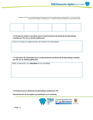 Elaborado por: Equipo Univ ersidad del Valle en desarrollo del Conv enio interadministrativ o de asociación No. 4143.0.27.016-2015
suscrito entre el Municipio de Santiago de Cali – Secretaría de Educación Municipal y la Univ ersidad del Valle
PAGE *
MERGEF
ORMAT
10
1.6 Tiempo (en meses o periodos) para la implementación del Ambiente de Aprendizaje
mediado por TIC con su debida justificación
¿Cuál es el tiempo de implementación del Ambiente de Aprendizaje?
1.7 Calendario de actividades para la implementación del Ambiente de Aprendizaje mediado
por TIC con su debida justificación
Definir la planeación con calendario de las actividades
1.8 Contexto para el Ambiente de Aprendizaje mediado por TIC
Caracterización de los sujetos que participan en el ambiente
 