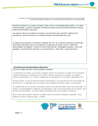 Elaborado por: Equipo Univ ersidad del Valle en desarrollo del Conv enio interadministrativ o de asociación No. 4143.0.27.016-2015
suscrito entre el Municipio de Santiago de Cali – Secretaría de Educación Municipal y la Univ ersidad del Valle
PAGE *
MERGEF
ORMAT
10
libertad de expresar, es creativo en todas y cada una de sus actividades,democrático y con ideas
contemporáneas , propone actividades de diferente índole que transversaliza ofreciendo mayores
índices de aprendizaje para todos.
sus aulas de clase se convierten en espacios de interacción para compartir saberes entre
estudiantes y docente haciendo una retroalimentación del aprendizaje dia a dia.
Un docente que participe en ambientes mediados por TIC, es un docente inquieto por desarrollar
alternativas educativas para sus estudiantes, se preocupa por darles acceso a diferentes
oportunidades tecnológicas y utiliza de manera ingeniosa las estrategias conocidas, como valor
agregado, se esforzará por actualizar sus conocimientos y desarrollar nuevas destrezas.
Caracterización del Aprendizaje y Motivación
¿Por qué se debe aprender lo que se propone enseñar?
La educación con valores es una tarea compleja. Vivimos en una época en la que muchos principios
y valores fácilmente son olvidados por los niños y jóvenes, que hoy ya no cumplen con algunos
valores fundamentales, ya , no tienen respeto por sus semejantes, no reconocen reglamentos, etc.
Enseñar valores no solo se trata de transmitir conocimientos, sino que tiene que ver con la actitud de
las personas; es importante que tanto padres como maestros transmitan valores con el ejemplo.
Es fundamental que en familia y la escuela se hable de por qué los valores tales como la honradez, el
respeto, la responsabilidad y tolerancia son importantes. Pero no solo basta hablar de los valores, sino
que hay que transmitirlos . Los niños imitan el comportamiento de sus padres y maestros.
Es por esto que los padres, maestros, y adultos somos los primeros llamados en aprender lo que
debemos enseñar a nuestros niños y jóvenes .
 