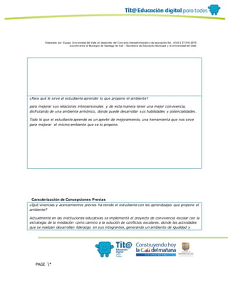 Elaborado por: Equipo Univ ersidad del Valle en desarrollo del Conv enio interadministrativ o de asociación No. 4143.0.27.016-2015
suscrito entre el Municipio de Santiago de Cali – Secretaría de Educación Municipal y la Univ ersidad del Valle
PAGE *
MERGEF
ORMAT
10
¿Para qué le sirve al estudiante aprender lo que propone el ambiente?
para mejorar sus relaciones interpersonales y de esta manera tener una mejor convivencia,
disfrutando de una ambiente armónico, donde puede desarrollar sus habilidades y potencialidades .
Todo lo que el estudiante aprende es un aporte de mejoramiento, una herramienta que nos sirve
para mejorar el mismo ambiente que se lo propone.
Caracterización de Concepciones Previas
¿Qué vivencias y acercamientos previos ha tenido el estudiante con los aprendizajes que propone el
ambiente?
Actualmente en las instituciones educativas se implementó el proyecto de convivencia escolar con la
estrategia de la mediación como camino a la solución de conflictos escolares. donde las actividades
que se realizan desarrollan liderazgo en sus integrantes, generando un ambiente de igualdad y
 