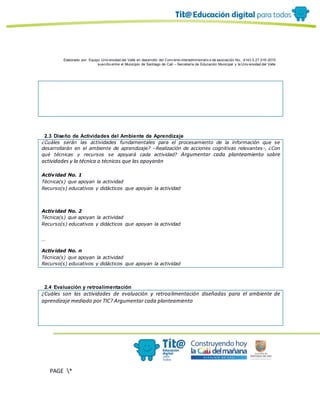Elaborado por: Equipo Univ ersidad del Valle en desarrollo del Conv enio interadministrativ o de asociación No. 4143.0.27.016-2015
suscrito entre el Municipio de Santiago de Cali – Secretaría de Educación Municipal y la Univ ersidad del Valle
PAGE *
MERGEF
ORMAT
10
2.3 Diseño de Actividades del Ambiente de Aprendizaje
¿Cuáles serán las actividades fundamentales para el procesamiento de la información que se
desarrollarán en el ambiente de aprendizaje? –Realización de acciones cognitivas relevantes-, ¿Con
qué técnicas y recursos se apoyará cada actividad? Argumentar cada planteamiento sobre
actividades y la técnica o técnicas que las apoyarán
Actividad No. 1
Técnica(s) que apoyan la actividad
Recurso(s) educativos y didácticos que apoyan la actividad
Actividad No. 2
Técnica(s) que apoyan la actividad
Recurso(s) educativos y didácticos que apoyan la actividad
…
Actividad No. n
Técnica(s) que apoyan la actividad
Recurso(s) educativos y didácticos que apoyan la actividad
2.4 Evaluación y retroalimentación
¿Cuáles son las actividades de evaluación y retroalimentación diseñadas para el ambiente de
aprendizaje mediado por TIC? Argumentar cada planteamiento
 