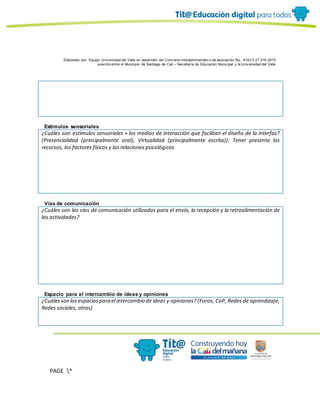 Elaborado por: Equipo Univ ersidad del Valle en desarrollo del Conv enio interadministrativ o de asociación No. 4143.0.27.016-2015
suscrito entre el Municipio de Santiago de Cali – Secretaría de Educación Municipal y la Univ ersidad del Valle
PAGE *
MERGEF
ORMAT
10
Estímulos sensoriales
¿Cuáles son estímulos sensoriales + los medios de interacción que facilitan el diseño de la interfaz?
(Presencialidad (principalmente oral), Virtualidad (principalmente escrita)). Tener presente los
recursos, los factores físicos y las relaciones psicológicas
Vías de comunicación
¿Cuáles son las vías de comunicación utilizadas para el envío, la recepción y la retroalimentación de
las actividades?
Espacio para el intercambio de ideas y opiniones
¿Cuálesson los espaciospara el intercambio de ideas y opiniones? (Foros, CoP, Redes de aprendizaje,
Redes sociales, otros)
 
