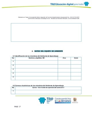 Elaborado por: Equipo Univ ersidad del Valle en desarrollo del Conv enio interadministrativ o de asociación No. 4143.0.27.016-2015
suscrito entre el Municipio de Santiago de Cali – Secretaría de Educación Municipal y la Univ ersidad del Valle
PAGE *
MERGEF
ORMAT
10
4. DATOS DEL EQUIPO DE AMBIENTE
4.1 Identificación de los miembros del Ambiente de Aprendizaje
No. Nombres y Apellidos ME Área Grado
1
2
3
4
5
4.2 Correos electrónicos de los miembros del Ambiente de Aprendizaje
No. Correo – En el orden de aparición del numeral 4.1
1
 