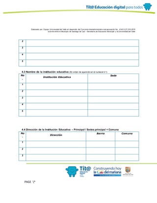 Elaborado por: Equipo Univ ersidad del Valle en desarrollo del Conv enio interadministrativ o de asociación No. 4143.0.27.016-2015
suscrito entre el Municipio de Santiago de Cali – Secretaría de Educación Municipal y la Univ ersidad del Valle
PAGE *
MERGEF
ORMAT
10
2
3
4
5
4.3 Nombre de la institución educativa (En orden de aparición en el numeral 4.1)
No
.
Institución Educativa
Sede
1
2
3
4
5
4.4 Dirección de la Institución Educativa – Principal / Sedes principal + Comuna
No
.
Dirección
Barrio Comuna
1
2
3
 