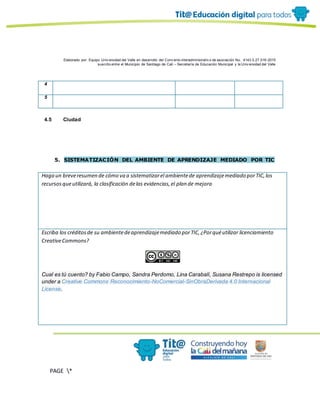 Elaborado por: Equipo Univ ersidad del Valle en desarrollo del Conv enio interadministrativ o de asociación No. 4143.0.27.016-2015
suscrito entre el Municipio de Santiago de Cali – Secretaría de Educación Municipal y la Univ ersidad del Valle
PAGE *
MERGEF
ORMAT
10
4
5
4.5 Ciudad
5. SISTEMATIZACIÓN DEL AMBIENTE DE APRENDIZAJE MEDIADO POR TIC
Haga un breveresumen de cómo va a sistematizarel ambientede aprendizajemediado porTIC,los
recursosqueutilizará, la clasificación delas evidencias,el plan de mejora
Escriba los créditosde su ambientedeaprendizajemediado porTIC,¿Porquéutilizar licenciamiento
CreativeCommons?
Cual es tú cuento? by Fabio Campo, Sandra Perdomo, Lina Carabalí, Susana Restrepo is licensed
under a Creative Commons Reconocimiento-NoComercial-SinObraDerivada 4.0 Internacional
License.
 