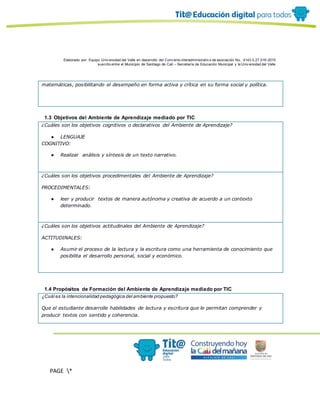 Elaborado por: Equipo Univ ersidad del Valle en desarrollo del Conv enio interadministrativ o de asociación No. 4143.0.27.016-2015
suscrito entre el Municipio de Santiago de Cali – Secretaría de Educación Municipal y la Univ ersidad del Valle
PAGE *
MERGEF
ORMAT
10
matemáticas, posibilitando el desempeño en forma activa y crítica en su forma social y política.
1.3 Objetivos del Ambiente de Aprendizaje mediado por TIC
¿Cuáles son los objetivos cognitivos o declarativos del Ambiente de Aprendizaje?
● LENGUAJE
COGNITIVO:
● Realizar análisis y síntesis de un texto narrativo.
¿Cuáles son los objetivos procedimentales del Ambiente de Aprendizaje?
PROCEDIMENTALES:
● leer y producir textos de manera autónoma y creativa de acuerdo a un contexto
determinado.
¿Cuáles son los objetivos actitudinales del Ambiente de Aprendizaje?
ACTITUDINALES:
● Asumir el proceso de la lectura y la escritura como una herramienta de conocimiento que
posibilita el desarrollo personal, social y económico.
1.4 Propósitos de Formación del Ambiente de Aprendizaje mediado por TIC
¿Cuál es la intencionalidad pedagógica del ambiente propuesto?
Que el estudiante desarrolle habilidades de lectura y escritura que le permitan comprender y
producir textos con sentido y coherencia.
 