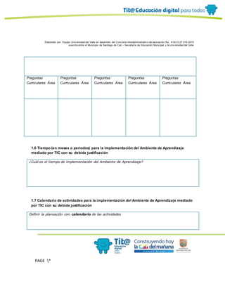 Elaborado por: Equipo Univ ersidad del Valle en desarrollo del Conv enio interadministrativ o de asociación No. 4143.0.27.016-2015
suscrito entre el Municipio de Santiago de Cali – Secretaría de Educación Municipal y la Univ ersidad del Valle
PAGE *
MERGEF
ORMAT
10
Preguntas
Curriculares Área
Preguntas
Curriculares Área
Preguntas
Curriculares Área
Preguntas
Curriculares Área
Preguntas
Curriculares Área
1.6 Tiempo (en meses o periodos) para la implementación del Ambiente de Aprendizaje
mediado por TIC con su debida justificación
¿Cuál es el tiempo de implementación del Ambiente de Aprendizaje?
1.7 Calendario de actividades para la implementación del Ambiente de Aprendizaje mediado
por TIC con su debida justificación
Definir la planeación con calendario de las actividades
 
