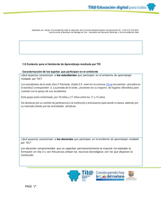 Elaborado por: Equipo Univ ersidad del Valle en desarrollo del Conv enio interadministrativ o de asociación No. 4143.0.27.016-2015
suscrito entre el Municipio de Santiago de Cali – Secretaría de Educación Municipal y la Univ ersidad del Valle
PAGE *
MERGEF
ORMAT
10
1.8 Contexto para el Ambiente de Aprendizaje mediado por TIC
Caracterización de los sujetos que participan en el ambiente
¿Qué aspectos caracterizan a los estudiantes que participan en el ambiente de aprendizaje
mediado por TIC?
Los estudiantes de la sede Jhon F Kennedy. Grado 5.8 .viven en la comuna 18.se encuentran .ubicados en
el estrato2.corresponden a. La jornada de la tarde., provienen en su mayoría de hogares difundidos.pero
cuentan con ei apoyo de sus acudientes.
Este grupo está conformado, por 19 niñas y 17 niños entre los 11 y 12 años.
Se destacan por su sentido de pertenencia a la institución y entusiasmo para asistir a clases, además por
su marcado interés por las actividades artísticas.
¿Qué aspectos caracterizan a los docentes que participan en el ambiente de aprendizaje mediado
por TIC?
son docentes comprometidos que se capacitan permanentemente la mayoría ha realizado la
formación en tita 3 y con frecuencia utilizan los recursos tecnológicos con los que disponen la
institución.
 