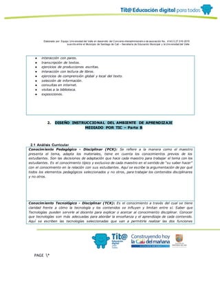 Elaborado por: Equipo Univ ersidad del Valle en desarrollo del Conv enio interadministrativ o de asociación No. 4143.0.27.016-2015
suscrito entre el Municipio de Santiago de Cali – Secretaría de Educación Municipal y la Univ ersidad del Valle
PAGE *
MERGEF
ORMAT
10
● interacción con pares.
● transcripción de textos.
● ejercicios de producciones escritas.
● interacción con lectura de libros.
● ejercicios de comprensión global y local del texto.
● selección de información.
● consultas en internet.
● visitas a la biblioteca.
● exposiciones.
2. DISEÑO INSTRUCCIONAL DEL AMBIENTE DE APRENDIZAJE
MEDIADO POR TIC – Parte B
2.1 Análisis Curricular
Conocimiento Pedagógico - Disciplinar (PCK): Se refiere a la manera como el maestro
presenta el tema, adapta los materiales, tiene en cuenta los conocimientos previos de los
estudiantes. Son las decisiones de adaptación que hace cada maestro para trabajar el tema con los
estudiantes. Es el conocimiento típico y exclusivo de cada maestro en el sentido de “su saber hacer”
con el conocimiento en la relación con sus estudiantes. Aquí se escribe la argumentación de por qué
todos los elementos pedagógicos seleccionados y no otros, para trabajar los contenidos disciplinares
y no otros.
Conocimiento Tecnológico - Disciplinar (TCK): Es el conocimiento a través del cual se tiene
claridad frente a cómo la tecnología y los contenidos se influyen y limitan entre sí. Saber que
Tecnologías pueden servirle al docente para explicar o acercar al conocimiento disciplinar. Conocer
que tecnologías son más adecuadas para abordar la enseñanza y el aprendizaje de cada contenido.
Aquí se escriben las tecnologías seleccionadas que van a permitirle realizar las dos funciones
 