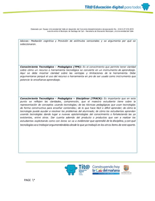 Elaborado por: Equipo Univ ersidad del Valle en desarrollo del Conv enio interadministrativ o de asociación No. 4143.0.27.016-2015
suscrito entre el Municipio de Santiago de Cali – Secretaría de Educación Municipal y la Univ ersidad del Valle
PAGE *
MERGEF
ORMAT
10
básicas: Mediación cognitiva y Provisión de estímulos sensoriales y se argumenta por qué se
seleccionaron.
Conocimiento Tecnológico - Pedagógico (TPK): Es el conocimiento que permite tener claridad
sobre cómo un recurso o herramienta tecnológica se convierte en un instrumento de aprendizaje.
Aquí se debe mostrar claridad sobre las ventajas y limitaciones de la herramienta. Debe
argumentarse porqué el uso del recurso o herramienta en pro de ser usado como instrumento que
potencie la enseñanza-aprendizaje.
Conocimiento Tecnológico - Pedagógico – Disciplinar (TPACK): Es importante que en este
punto se reflejen las claridades, comprensión, que el maestro estudiante tiene sobre la
representación de conceptos usando tecnologías; de las técnicas pedagógicas que usan tecnologías
de forma constructiva para enseñar contenidos; de lo que hace fácil o difícil aprender; de cómo la
tecnología puede ayudar a resolver los problemas del alumnado; de cómo los estudiantes aprenden
usando tecnologías dando lugar a nuevas epistemologías del conocimiento o fortaleciendo las ya
existentes, entre otros. Dar cuenta además del producto o productos que van a realizar los
estudiantes explicitando como con éstos se va a evidenciar que aprendió de la disciplina, y con qué
tecnologíasva a trabajarargumentándolasdesde lo que ya trabajó en los otros ítems de este aparte.
 