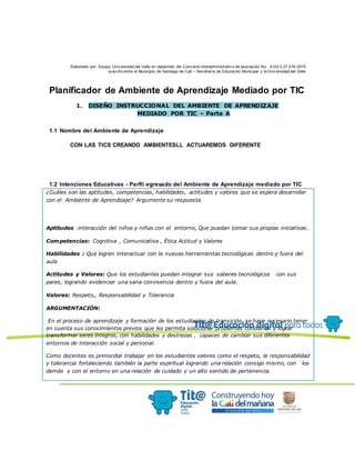 Elaborado por: Equipo Univ ersidad del Valle en desarrollo del Conv enio interadministrativ o de asociación No. 4143.0.27.016-2015
suscrito entre el Municipio de Santiago de Cali – Secretaría de Educación Municipal y la Univ ersidad del Valle
Planificador de Ambiente de Aprendizaje Mediado por TIC
1. DISEÑO INSTRUCCIONAL DEL AMBIENTE DE APRENDIZAJE
MEDIADO POR TIC – Parte A
1.1 Nombre del Ambiente de Aprendizaje
CON LAS TICS CREANDO AMBIENTESLL ACTUAREMOS DIFERENTE
1.2 Intenciones Educativas - Perfil egresado del Ambiente de Aprendizaje mediado por TIC
¿Cuáles son las aptitudes, competencias, habilidades, actitudes y valores que se espera desarrollar
con el Ambiente de Aprendizaje? Argumente su respuesta
Aptitudes :interacción del niños y niñas con el entorno, Que puedan tomar sus propias iniciativas.
Competencias: Cognitiva , Comunicativa , Ética Actitud y Valores
Habilidades : Que logren interactuar con la nuevas herramientas tecnológicas dentro y fuera del
aula
Actitudes y Valores: Que los estudiantes puedan integrar sus saberes tecnológicos con sus
pares, logrando evidenciar una sana convivencia dentro y fuera del aula.
Valores: Respeto,, Responsabilidad y Tolerancia
ARGUMENTACIÓN:
En el proceso de aprendizaje y formación de los estudiantes de transición, se hace necesario tener
en cuenta sus conocimientos previos que les permita solucionar problemas cotidianos y lograr
transformar seres íntegros, con habilidades y destrezas , capaces de cambiar sus diferentes
entornos de interacción social y personal.
Como docentes es primordial trabajar en los estudiantes valores como el respeto, la responsabilidad
y tolerancia fortaleciendo también la parte espiritual logrando una relación consigo mismo, con los
demás y con el entorno en una relación de cuidado y un alto sentido de pertenencia.
 