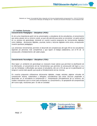 Elaborado por: Equipo Univ ersidad del Valle en desarrollo del Conv enio interadministrativ o de asociación No. 4143.0.27.016-2015
suscrito entre el Municipio de Santiago de Cali – Secretaría de Educación Municipal y la Univ ersidad del Valle
PAGE *
MERGEF
ORMAT
10
2.1 Análisis Curricular
Conocimiento Pedagógico - Disciplinar (PCK):
Es de suma importancia partir de los preconceptos y presaberes de los estudiantes, el conocimiento
que estos poseen de su entorno social, ya que ello permite que estos se conviertan en parte activa
en su proceso de aprendizaje, teniendo en cuenta nuestra propuesta las herramientas digitales
como tabletas, diccionarios digitales, youtube, textos y lecturas digitales entre otros, enriquecerán
nuestro quehacer pedagógico.
Las anteriores herramientas permiten el desarrollo de competencias del siglo XXI en los estudiantes
logrando así personas más competitivas y que logren el trabajo colaborativo, con el fin de la
consecución y fortalecimiento del saber propio.
Conocimiento Tecnológico - Disciplinar (TCK):
Para lograr un ambiente de aprendizaje es necesario trazar planes que permitan la clasificación de
la información, el conocimiento de las herramientas que permiten la consecución del logro y a su
vez las fortalezas o dificultades que posee el estudiante, ello con el fin de que en la planificación se
tenga en cuenta todo aquello que ayude al fortalecimiento de las mismas.
En nuestra propuesta utilizaremos diccionarios digitales, creapp, eduteka, páginas virtuales de
comprensión lectora, matemática y bilingües; consideramos que estos recursos propenden a
desarrollar en el estudiante la comprensión e interpretación principalmente de su entorno, los
medios interactivos que le sirven para enriquecer su conocimiento y la apropiación de competencias
del nuevo siglo, necesarias para la vida en sociedad.
 