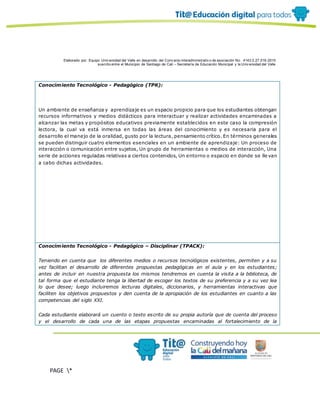 Elaborado por: Equipo Univ ersidad del Valle en desarrollo del Conv enio interadministrativ o de asociación No. 4143.0.27.016-2015
suscrito entre el Municipio de Santiago de Cali – Secretaría de Educación Municipal y la Univ ersidad del Valle
PAGE *
MERGEF
ORMAT
10
Conocimiento Tecnológico - Pedagógico (TPK):
Un ambiente de enseñanza y aprendizaje es un espacio propicio para que los estudiantes obtengan
recursos informativos y medios didácticos para interactuar y realizar actividades encaminadas a
alcanzar las metas y propósitos educativos previamente establecidos en este caso la compresión
lectora, la cual va está inmersa en todas las áreas del conocimiento y es necesaria para el
desarrollo el manejo de la oralidad, gusto por la lectura, pensamiento crítico. En términos generales
se pueden distinguir cuatro elementos esenciales en un ambiente de aprendizaje: Un proceso de
interacción o comunicación entre sujetos, Un grupo de herramientas o medios de interacción, Una
serie de acciones reguladas relativas a ciertos contenidos, Un entorno o espacio en donde se lle van
a cabo dichas actividades.
Conocimiento Tecnológico - Pedagógico – Disciplinar (TPACK):
Teniendo en cuenta que los diferentes medios o recursos tecnológicos existentes, permiten y a su
vez facilitan el desarrollo de diferentes propuestas pedagógicas en el aula y en los estudiantes;
antes de incluir en nuestra propuesta los mismos tendremos en cuenta la visita a la biblioteca, de
tal forma que el estudiante tenga la libertad de escoger los textos de su preferencia y a su vez lea
lo que desee; luego incluiremos lecturas digitales, diccionarios, y herramientas interactivas que
faciliten los objetivos propuestos y den cuenta de la apropiación de los estudiantes en cuanto a las
competencias del siglo XXI.
Cada estudiante elaborará un cuento o texto escrito de su propia autoría que de cuenta del proceso
y el desarrollo de cada una de las etapas propuestas encaminadas al fortalecimiento de la
 