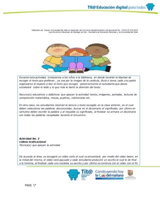 Elaborado por: Equipo Univ ersidad del Valle en desarrollo del Conv enio interadministrativ o de asociación No. 4143.0.27.016-2015
suscrito entre el Municipio de Santiago de Cali – Secretaría de Educación Municipal y la Univ ersidad del Valle
PAGE *
MERGEF
ORMAT
10
Durante esta actividad, invitaremos a los niños a la biblioteca, en donde tendrán la libertad de
escoger el texto que prefieran , ya sea por la imagen de la carátula, título o tema, cada uno podrá
organizarse el espacio a leer el texto que escogió, posteriormente el estudiante que desee
socializará sobre lo leído y lo que más le llamó la atención del texto.
Recurso(s) educativos y didácticos que apoyan la actividad textos, imágenes, portadas, lecturas de
comprensión matemática, mesas, pupitres, colchonetas etc.
En otra clase, los estudiantes retoman la lectura y texto escogido en la clase anterior, en el cual
deben seleccionar las palabras desconocidas, buscar en el diccionario el significado; por último en
cartulina deben escribir la palabra y al respaldo su significado, al finalizar se armara un diccionario
con todas las palabras recopiladas durante el encuentro.
Actividad No. 2
videos motivacional
Técnica(s) que apoyan la actividad
De acuerdo al área, se escogerá un video corto el cual se proyectará, por medio del video beam, en
la mitad del mismo, el video será pausado y cada estudiante producirá un escrito el cual le de final
a la historia, al finalizar cada uno socializa su escrito y por último se continúa con el video con el fin
 