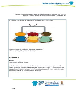 Elaborado por: Equipo Univ ersidad del Valle en desarrollo del Conv enio interadministrativ o de asociación No. 4143.0.27.016-2015
suscrito entre el Municipio de Santiago de Cali – Secretaría de Educación Municipal y la Univ ersidad del Valle
PAGE *
MERGEF
ORMAT
10
de evidenciar cuál de todas las producciones textuales se acercó más al video
Recurso(s) educativos y didácticos que apoyan la actividad.
video beam, video, sillas, mesas, cuadernos etc.
…
Actividad No. n
Karaoke
Técnica(s) que apoyan la actividad
Haciendo uso de las tabletas, cada estudiante podrá acceder a youtube y escoger su canción
favorita en karaoke, luego en grupos se analiza el mensaje de la canción y la enseñanza que nos
deja, posteriormente se investigara la biografía del artista o agrupación y a su vez se plantearán
problemas a partir de los datos bibliográficos del artista.
 