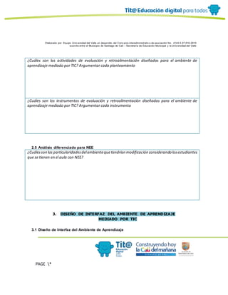 Elaborado por: Equipo Univ ersidad del Valle en desarrollo del Conv enio interadministrativ o de asociación No. 4143.0.27.016-2015
suscrito entre el Municipio de Santiago de Cali – Secretaría de Educación Municipal y la Univ ersidad del Valle
PAGE *
MERGEF
ORMAT
10
¿Cuáles son las actividades de evaluación y retroalimentación diseñadas para el ambiente de
aprendizaje mediado por TIC? Argumentar cada planteamiento
¿Cuáles son los instrumentos de evaluación y retroalimentación diseñadas para el ambiente de
aprendizaje mediado por TIC? Argumentar cada instrumento
2.5 Análisis diferenciado para NEE
¿Cuálesson las particularidadesdelambienteque tendrían modificación considerando losestudiantes
que se tienen en el aula con NEE?
3. DISEÑO DE INTERFAZ DEL AMBIENTE DE APRENDIZAJE
MEDIADO POR TIC
3.1 Diseño de Interfaz del Ambiente de Aprendizaje
 