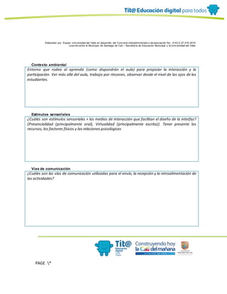 Elaborado por: Equipo Univ ersidad del Valle en desarrollo del Conv enio interadministrativ o de asociación No. 4143.0.27.016-2015
suscrito entre el Municipio de Santiago de Cali – Secretaría de Educación Municipal y la Univ ersidad del Valle
PAGE *
MERGEF
ORMAT
10
Contexto ambiental
Entorno que rodea al aprendiz (como dispondrán el aula) para propiciar la interacción y la
participación. Ver más allá del aula, trabajo por rincones, observar desde el nivel de los ojos de los
estudiantes.
Estímulos sensoriales
¿Cuáles son estímulos sensoriales + los medios de interacción que facilitan el diseño de la interfaz?
(Presencialidad (principalmente oral), Virtualidad (principalmente escrita)). Tener presente los
recursos, los factores físicos y las relaciones psicológicas
Vías de comunicación
¿Cuáles son las vías de comunicación utilizadas para el envío, la recepción y la retroalimentación de
las actividades?
 