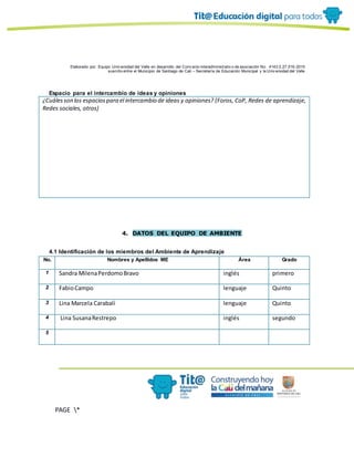 Elaborado por: Equipo Univ ersidad del Valle en desarrollo del Conv enio interadministrativ o de asociación No. 4143.0.27.016-2015
suscrito entre el Municipio de Santiago de Cali – Secretaría de Educación Municipal y la Univ ersidad del Valle
PAGE *
MERGEF
ORMAT
10
Espacio para el intercambio de ideas y opiniones
¿Cuálesson los espaciospara el intercambio de ideas y opiniones? (Foros, CoP, Redes de aprendizaje,
Redes sociales, otros)
4. DATOS DEL EQUIPO DE AMBIENTE
4.1 Identificación de los miembros del Ambiente de Aprendizaje
No. Nombres y Apellidos ME Área Grado
1 Sandra MilenaPerdomoBravo inglés primero
2 FabioCampo lenguaje Quinto
3 Lina Marcela Carabalí lenguaje Quinto
4 Lina SusanaRestrepo inglés segundo
5
 