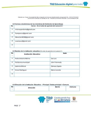 Elaborado por: Equipo Univ ersidad del Valle en desarrollo del Conv enio interadministrativ o de asociación No. 4143.0.27.016-2015
suscrito entre el Municipio de Santiago de Cali – Secretaría de Educación Municipal y la Univ ersidad del Valle
PAGE *
MERGEF
ORMAT
10
4.2 Correos electrónicos de los miembros del Ambiente de Aprendizaje
No. Correo – En el orden de aparición del numeral 4.1
1 milenasperdomo@gmail.com
2 fcampocruz@gmail.com
3 Marcelain8230@gmail.com
4 susanausc@gmail.com
5
4.3 Nombre de la institución educativa (En orden de aparición en el numeral 4.1)
No
.
Institución Educativa
Sede
1 PedroAntonioMolina San Luis
2 Politécnicomunicipal Johnf Kennedy
3 GabrielaMistral Dámaso Zapata
4 SimonRodriguez Mario LLoreda
5
4.4 Dirección de la Institución Educativa – Principal / Sedes principal + Comuna
No
.
Dirección
Barrio Comuna
 