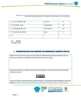 Elaborado por: Equipo Univ ersidad del Valle en desarrollo del Conv enio interadministrativ o de asociación No. 4143.0.27.016-2015
suscrito entre el Municipio de Santiago de Cali – Secretaría de Educación Municipal y la Univ ersidad del Valle
PAGE *
MERGEF
ORMAT
10
1 Cra 1ª 10 No.71- 00 San Luis 6
2 Cra 62 No. 2- 28 Pampalinda 19
3 Calle 92 No. 28c -12 PilarTairona 15
4 Cra 1 D bis No.49- 98 sena 5
5
4.5 Ciudad
Santiagode Cali
5. SISTEMATIZACIÓN DEL AMBIENTE DE APRENDIZAJE MEDIADO POR TIC
Haga un breveresumen de cómo va a sistematizarel ambientede aprendizajemediado porTIC,los
recursosqueutilizará, la clasificación delas evidencias,el plan de mejora
Escriba los créditosde su ambientedeaprendizajemediado porTIC,¿Porquéutilizar licenciamiento
CreativeCommons?
Cual es tú cuento? by Fabio Campo, Sandra Perdomo, Lina Carabalí, Susana Restrepo is licensed
under a Creative Commons Reconocimiento-NoComercial-SinObraDerivada 4.0 Internacional
 