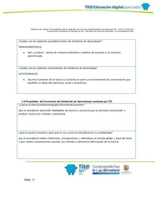 Elaborado por: Equipo Univ ersidad del Valle en desarrollo del Conv enio interadministrativ o de asociación No. 4143.0.27.016-2015
suscrito entre el Municipio de Santiago de Cali – Secretaría de Educación Municipal y la Univ ersidad del Valle
PAGE *
MERGEF
ORMAT
10
¿Cuáles son los objetivos procedimentales del Ambiente de Aprendizaje?
PROCEDIMENTALES:
● leer y producir textos de manera autónoma y creativa de acuerdo a un contexto
determinado.
¿Cuáles son los objetivos actitudinales del Ambiente de Aprendizaje?
ACTITUDINALES:
● Asumir el proceso de la lectura y la escritura como una herramienta de conocimiento que
posibilita el desarrollo personal, social y económico.
1.4 Propósitos de Formación del Ambiente de Aprendizaje mediado por TIC
¿Cuál es la intencionalidad pedagógica del ambiente propuesto?
Que el estudiante desarrolle habilidades de lectura y escritura que le permitan comprender y
producir textos con sentido y coherencia.
¿Qué se quiere enseñar y para qué le va a servir al estudiante en su cotidianidad?
que el estudiante realice inferencias, anticipaciones, e identifique el sentido global y local del texto
y que realice composiciones escritas con sentido y coherencia disfrutando de la misma.
 