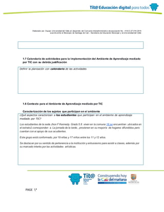 Elaborado por: Equipo Univ ersidad del Valle en desarrollo del Conv enio interadministrativ o de asociación No. 4143.0.27.016-2015
suscrito entre el Municipio de Santiago de Cali – Secretaría de Educación Municipal y la Univ ersidad del Valle
PAGE *
MERGEF
ORMAT
10
1.7 Calendario de actividades para la implementación del Ambiente de Aprendizaje mediado
por TIC con su debida justificación
Definir la planeación con calendario de las actividades
1.8 Contexto para el Ambiente de Aprendizaje mediado por TIC
Caracterización de los sujetos que participan en el ambiente
¿Qué aspectos caracterizan a los estudiantes que participan en el ambiente de aprendizaje
mediado por TIC?
Los estudiantes de la sede Jhon F Kennedy. Grado 5.8 .viven en la comuna 18.se encuentran .ubicados en
el estrato2.corresponden a. La jornada de la tarde., provienen en su mayoría de hogares difundidos.pero
cuentan con ei apoyo de sus acudientes.
Este grupo está conformado, por 19 niñas y 17 niños entre los 11 y 12 años.
Se destacan por su sentido de pertenencia a la institución y entusiasmo para asistir a clases, además por
su marcado interés por las actividades artísticas.
 