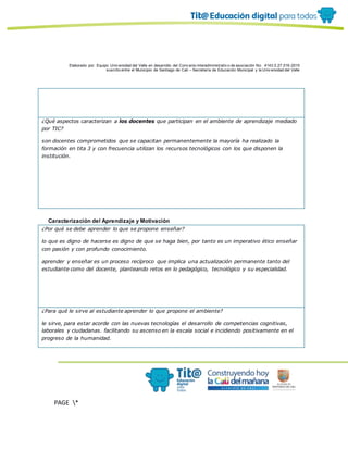 Elaborado por: Equipo Univ ersidad del Valle en desarrollo del Conv enio interadministrativ o de asociación No. 4143.0.27.016-2015
suscrito entre el Municipio de Santiago de Cali – Secretaría de Educación Municipal y la Univ ersidad del Valle
PAGE *
MERGEF
ORMAT
10
¿Qué aspectos caracterizan a los docentes que participan en el ambiente de aprendizaje mediado
por TIC?
son docentes comprometidos que se capacitan permanentemente la mayoría ha realizado la
formación en tita 3 y con frecuencia utilizan los recursos tecnológicos con los que disponen la
institución.
Caracterización del Aprendizaje y Motivación
¿Por qué se debe aprender lo que se propone enseñar?
lo que es digno de hacerse es digno de que se haga bien, por tanto es un imperativo ético enseñar
con pasión y con profundo conocimiento.
aprender y enseñar es un proceso recíproco que implica una actualización permanente tanto del
estudiante como del docente, planteando retos en lo pedagógico, tecnológico y su especialidad.
¿Para qué le sirve al estudiante aprender lo que propone el ambiente?
le sirve, para estar acorde con las nuevas tecnologías el desarrollo de competencias cognitivas,
laborales y ciudadanas. facilitando su ascenso en la escala social e incidiendo positivamente en el
progreso de la humanidad.
 