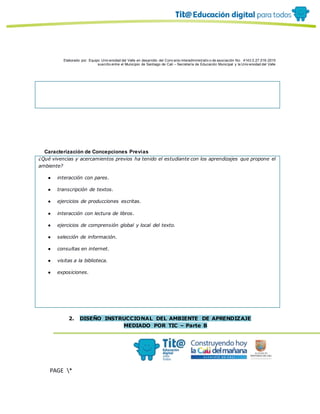 Elaborado por: Equipo Univ ersidad del Valle en desarrollo del Conv enio interadministrativ o de asociación No. 4143.0.27.016-2015
suscrito entre el Municipio de Santiago de Cali – Secretaría de Educación Municipal y la Univ ersidad del Valle
PAGE *
MERGEF
ORMAT
10
Caracterización de Concepciones Previas
¿Qué vivencias y acercamientos previos ha tenido el estudiante con los aprendizajes que propone el
ambiente?
● interacción con pares.
● transcripción de textos.
● ejercicios de producciones escritas.
● interacción con lectura de libros.
● ejercicios de comprensión global y local del texto.
● selección de información.
● consultas en internet.
● visitas a la biblioteca.
● exposiciones.
2. DISEÑO INSTRUCCIONAL DEL AMBIENTE DE APRENDIZAJE
MEDIADO POR TIC – Parte B
 