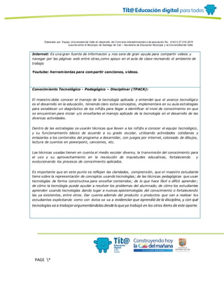 Elaborado por: Equipo Univ ersidad del Valle en desarrollo del Conv enio interadministrativ o de asociación No. 4143.0.27.016-2015
suscrito entre el Municipio de Santiago de Cali – Secretaría de Educación Municipal y la Univ ersidad del Valle
PAGE *
MERGEF
ORMAT
10
Internet: Es una gran fuente de informacion y nos sera de gran ayuda para compartir videos y
navegar por las páginas web entre otras,como apoyo en el aula de clase recreando el ambiente de
trabajo
Youtube: herramientas para compartir canciones, videos.
Conocimiento Tecnológico - Pedagógico – Disciplinar (TPACK):
El maestro debe conocer el manejo de la tecnología aplicada y entender que el avance tecnológico
es el desarrollo en la educación, teniendo claro estos conceptos, implementara en su aula estrategias
para establecer un diagnóstico de los niñ@s para llegar a identificar el nivel de conocimiento en que
se encuentran para iniciar y/o enseñarles el manejo aplicado de la tecnología en el desarrollo de las
diversas actividades.
Dentro de las estrategias se usarán técnicas que lleven a los niñ@s a conocer el equipo tecnológico,
y su funcionamiento básico de acuerdo a su grado escolar, utilizando actividades cotidianas y
enlazarlas a los contenidos del programa a desarrollar, con juegos por internet, coloreado de dibujos,
lectura de cuentos en powerpoint, canciones, etc.
Las técnicas usadas tienen en cuenta el medio escolar diverso, la transmisión del conocimiento para
el uso y su aprovechamiento en la resolución de inquietudes educativas, fortaleciendo y
evolucionando los procesos de conocimiento aplicados.
Es importante que en este punto se reflejan las claridades, comprensión, que el maestro estudiante
tiene sobre la representación de conceptos usando tecnologías; de las técnicas pedagógicas que usan
tecnologías de forma constructiva para enseñar contenidos; de lo que hace fácil o difícil aprender;
de cómo la tecnología puede ayudar a resolver los problemas del alumnado; de cómo los estudiantes
aprenden usando tecnologías dando lugar a nuevas epistemologías del conocimiento o fortaleciendo
las ya existentes, entre otros. Dar cuenta además del producto o productos que van a realizar los
estudiantes explicitando como con éstos se va a evidenciar que aprendió de la disciplina, y con qué
tecnologíasva a trabajarargumentándolasdesdelo queya trabajó en los otros ítems de este aparte.
 