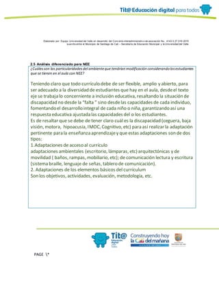Elaborado por: Equipo Univ ersidad del Valle en desarrollo del Conv enio interadministrativ o de asociación No. 4143.0.27.016-2015
suscrito entre el Municipio de Santiago de Cali – Secretaría de Educación Municipal y la Univ ersidad del Valle
PAGE *
MERGEF
ORMAT
10
2.5 Análisis diferenciado para NEE
¿Cuálesson las particularidadesdel ambienteque tendrían modificación considerando losestudiantes
que se tienen en el aula con NEE?
Teniendo claro que todo currículo debe de ser flexible, amplio y abierto, para
ser adecuado a la diversidad de estudiantes que hay en el aula, desdeel texto
eje se trabaja lo concerniente a inclusión educativa, resaltando la situación de
discapacidad no desde la “falta ” sino desdelas capacidades de cada individuo,
fomentando el desarrollo integral de cada niño o niña, garantizando así una
respuesta educativa ajustada las capacidades del o los estudiantes.
Es de resaltar que se debe de tener claro cuál es la discapacidad (ceguera, baja
visión, motora, hipoacusia, IMOC, Cognitivo, etc) para así realizar la adaptación
pertinente para la enseñanza aprendizajey que estas adaptaciones son de dos
tipos:
1.Adaptaciones de acceso al currículo
adaptaciones ambientales (escritorio, lámparas, etc) arquitectónicas y de
movilidad ( baños, rampas, mobiliario, etc); de comunicación lectura y escritura
(sistema braille, lenguaje de señas, tablero de comunicación).
2. Adaptaciones de los elementos básicos del currículum
Son los objetivos, actividades, evaluación, metodología, etc.
 