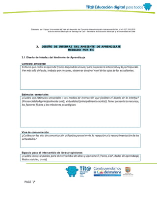 Elaborado por: Equipo Univ ersidad del Valle en desarrollo del Conv enio interadministrativ o de asociación No. 4143.0.27.016-2015
suscrito entre el Municipio de Santiago de Cali – Secretaría de Educación Municipal y la Univ ersidad del Valle
PAGE *
MERGEF
ORMAT
10
3. DISEÑO DE INTERFAZ DEL AMBIENTE DE APRENDIZAJE
MEDIADO POR TIC
3.1 Diseño de Interfaz del Ambiente de Aprendizaje
Contexto ambiental
Entorno querodea alaprendiz(comodispondrán elaula) parapropiciarla interacción y la participación.
Ver más allá del aula, trabajo por rincones, observar desde el nivel de los ojos de los estudiantes.
Estímulos sensoriales
¿Cuáles son estímulos sensoriales + los medios de interacción que facilitan el diseño de la interfaz?
(Presencialidad (principalmenteoral),Virtualidad(principalmenteescrita)).Tenerpresentelosrecursos,
los factores físicos y las relaciones psicológicas
Vías de comunicación
¿Cuálesson las víasde comunicación utilizadaspara elenvío,la recepción y la retroalimentación delas
actividades?
Espacio para el intercambio de ideas y opiniones
¿Cuáles son los espacios para el intercambio de ideas y opiniones? (Foros,CoP, Redes de aprendizaje,
Redes sociales, otros)
 