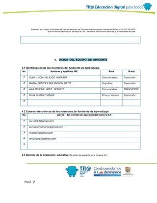 Elaborado por: Equipo Univ ersidad del Valle en desarrollo del Conv enio interadministrativ o de asociación No. 4143.0.27.016-2015
suscrito entre el Municipio de Santiago de Cali – Secretaría de Educación Municipal y la Univ ersidad del Valle
PAGE *
MERGEF
ORMAT
10
4. DATOS DEL EQUIPO DE AMBIENTE
4.1 Identificación de los miembros del Ambiente de Aprendizaje
No. Nombres y Apellidos ME Área Grado
1 OLGA LUCIA VELASCO HERRADA Comunicativa Transición
2 MARIA EUNICES MOLINEROS ORTIZ Cognitiva Transición
3 ANA MILENA LÓPEZ BERMEO Comunicativa TRANSICIÓN
4 ILMA MURILLO RIVAS Etica y Valores Transición
5
4.2 Correos electrónicos de los miembros del Ambiente de Aprendizaje
No. Correo – En el orden de aparición del numeral 4.1
1 oluveh13@gmail.com
2 eunicesmolineros@gmail.com
3 milelb05@gmail.com
4 ilmuri2015@gmail.com
5
4.3 Nombre de la institución educativa (En orden de aparición en el numeral 4.1)
 
