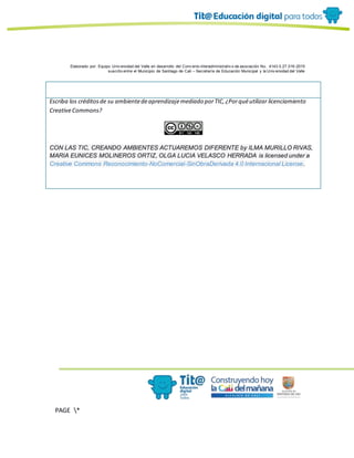 Elaborado por: Equipo Univ ersidad del Valle en desarrollo del Conv enio interadministrativ o de asociación No. 4143.0.27.016-2015
suscrito entre el Municipio de Santiago de Cali – Secretaría de Educación Municipal y la Univ ersidad del Valle
PAGE *
MERGEF
ORMAT
10
Escriba los créditosde su ambientedeaprendizajemediado porTIC,¿Porquéutilizar licenciamiento
CreativeCommons?
CON LAS TIC, CREANDO AMBIENTES ACTUAREMOS DIFERENTE by ILMA MURILLO RIVAS,
MARIA EUNICES MOLINEROS ORTIZ, OLGA LUCIA VELASCO HERRADA is licensed under a
Creative Commons Reconocimiento-NoComercial-SinObraDerivada 4.0 Internacional License.
 