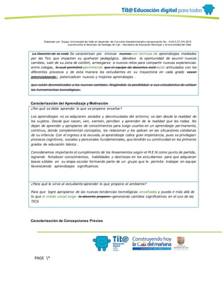 Elaborado por: Equipo Univ ersidad del Valle en desarrollo del Conv enio interadministrativ o de asociación No. 4143.0.27.016-2015
suscrito entre el Municipio de Santiago de Cali – Secretaría de Educación Municipal y la Univ ersidad del Valle
PAGE *
MERGEF
ORMAT
10
La Docente de la sede Se caracterizan por innovar nuevos con tecnicas de aprendizajes mediados
por las Tics que impacten su quehacer pedagógico, dándose la oportunidad de asumir nuevos
cambios, salir de su zona de confort, arriesgarse a nuevos retos para compartir nuevas experiencias
entre colegas, lo cual permitirá permitiendo que el equipo de docentes esté estar articulados con los
diferentes procesos y de esta manera los estudiantes en su trayectoria en cada grado vayan
potencializando potencialicen nuevos y mejores aprendizajes .
que están desmotivados a los nuevos cambios. Negándole la posibilidad a sus estudiantes de utilizar
las herramientas tecnológicas.
Caracterización del Aprendizaje y Motivación
¿Por qué se debe aprender lo que se propone enseñar?
Los aprendizajes no se adquieren aislados y desvinculados del entorno; se dan desde la realidad de
los sujetos. Desde que nacen, ven, sienten, perciben y aprenden de la realidad que les rodea. No
dejan de aprender y apropiarse de conocimientos para luego usarlos en un aprendizaje permanente,
continuo, donde complementan conceptos, los relacionan y los aplican en las situaciones cotidianas
de su infancia. Con el ingreso a la escuela, el aprendizaje cobra gran importancia, pues se privilegian
procesos cognitivos, sociales y personales fundamentales, que tendrán su continuidad en los primeros
grados de educación básica .
Consideramos importante el cumplimiento de los lineamientos según el M.E.N como punto de partida,
logrando fortalecer conocimientos, habilidades y destrezas en los estudiantes para que adquieran
bases sólidas en su etapa escolar formando parte de un grupo que le permita trabajar en equipo
favoreciendo aprendizajes significativos.
¿Para qué le sirve al estudiante aprender lo que propone el ambiente?
Para que logre apropiarse de las nuevas tendencias tecnológicas enseñadas y pueda ir más allá de
lo que el medio social exige la docente propone generando cambios significativos en el uso de las
TICS
Caracterización de Concepciones Previas
 