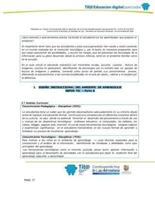 Elaborado por: Equipo Univ ersidad del Valle en desarrollo del Conv enio interadministrativ o de asociación No. 4143.0.27.016-2015
suscrito entre el Municipio de Santiago de Cali – Secretaría de Educación Municipal y la Univ ersidad del Valle
PAGE *
MERGEF
ORMAT
10
¿Qué vivencias y acercamientos previos ha tenido el estudiante con los aprendizajes que propone el
ambiente?
Es importante tener claro que los estudiantes o esta nueva generación han nacido y están creciendo
en un mundo matizado por la revolución tecnológica y, por lo tanto, es necesario prepararlos para
que sepan aprovechar las posibilidades, y asumir los riesgos, que les presentan las tecnologías de la
información para su pleno desarrollo desde la primera infancia, tanto en el ambiente familiar como
en la escuela.
En el aula virtual el educando interactúa con historietas mudas, escucha cuentos , lectura de
imágenes, cuentos en powerpoint, identificación de personajes con su nombre real, se apropia de
lectura de imágenes y palabras, tomando como punto de partida sus conocimientos previos,
afianzando el acercamientos a las normas establecidas en el aula de clases , valores y el respeto por
la diferencia.
2. DISEÑO INSTRUCCIONAL DEL AMBIENTE DE APRENDIZAJE
88POR TIC – Parte B
2.1 Análisis Curricular
Conocimiento Pedagógico - Disciplinar (PCK):
Lo estudiantes tiene un saber que les permite desempeñarse adecuadamente en su entorno desde
antes de ingresar a la educación formal, construyen sus competencias en diferentes contextos dentro
de su cultura, es aquí donde se pretende fomentar el desarrollo del pensamiento a través de uso
y manejo de los dispositivos tecnológicos (software educativo, el computador, las tabletas, los
videos, blogger, paginas web, internet). El usode estas herramientas tecnológicas integran saberes
y experiencias significativas en el estudiante motivándolos en las nuevas formas de aprender y
fortalecer su proceso de enseñanza- aprendizaje.
Conocimiento Tecnológico - Disciplinar (TCK):
Para motivar a los niños en el ambiente de aprendizaje, usan técnicas especiales para la
comprensión y el análisis de la información, identificando las fortalezas y debilidades como ejes
principales del aprendizaje.
Las herramientas tecnológicas como el internet, youtube, power point, aportan información y
aprendizaje para el desempeño de actividades con lo estudiantes que dejan la evidencia final del
aprendizaje adquirido y desarrollado
 
