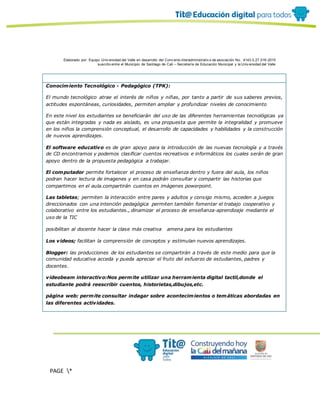 Elaborado por: Equipo Univ ersidad del Valle en desarrollo del Conv enio interadministrativ o de asociación No. 4143.0.27.016-2015
suscrito entre el Municipio de Santiago de Cali – Secretaría de Educación Municipal y la Univ ersidad del Valle
PAGE *
MERGEF
ORMAT
10
Conocimiento Tecnológico - Pedagógico (TPK):
El mundo tecnológico atrae el interés de niños y niñas, por tanto a partir de sus saberes previos,
actitudes espontáneas, curiosidades, permiten ampliar y profundizar niveles de conocimiento
En este nivel los estudiantes se beneficiarán del uso de las diferentes herramientas tecnológicas ya
que están integradas y nada es aislado, es una propuesta que permite la integralidad y promueve
en los niños la comprensión conceptual, el desarrollo de capacidades y habilidades y la construcción
de nuevos aprendizajes.
El software educativo es de gran apoyo para la introducción de las nuevas tecnología y a través
de CD encontramos y podemos clasificar cuentos recreativos e informáticos los cuales serán de gran
apoyo dentro de la propuesta pedagógica a trabajar.
El computador permite fortalecer el proceso de enseñanza dentro y fuera del aula, los niños
podran hacer lectura de imagenes y en casa podrán consultar y compartir las historias que
compartimos en el aula.compartirán cuentos en imágenes powerpoint.
Las tabletas; permiten la interacción entre pares y adultos y consigo mismo, acceden a juegos
direccionados con una intención pedagógica permiten también fomentar el trabajo cooperativo y
colaborativo entre los estudiantes., dinamizar el proceso de enseñanza-aprendizaje mediante el
uso de la TIC
posibilitan al docente hacer la clase más creativa amena para los estudiantes
Los videos; facilitan la comprensión de conceptos y estimulan nuevos aprendizajes.
Blogger: las producciones de los estudiantes se compartirán a través de este medio para que la
comunidad educativa acceda y pueda apreciar el fruto del esfuerzo de estudiantes, padres y
docentes.
videobeam interactivo:Nos permite utilizar una herramienta digital tactil,donde el
estudiante podrá reescribir cuentos, historietas,dibujos,etc.
página web: permite consultar indagar sobre acontecimientos o temáticas abordadas en
las diferentes actividades.
 