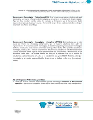  
 
 
  Elaborado por: Equipo Universidad del Valle en desarrollo del Convenio interadministrativo de asociación No.  4143.0.27.016­2015 
suscrito entre el Municipio de Santiago de Cali – Secretaría de Educación Municipal y la Universidad del Valle  
 
 
Conocimiento Tecnológico - Pedagógico (TPK): ​Es el conocimiento que permite tener claridad
sobre cómo un recurso o herramienta tecnológica se convierte en un instrumento de aprendizaje.
Aquí se debe mostrar claridad sobre las ventajas y limitaciones de la herramienta. Debe
argumentarse porqué el uso del recurso o herramienta en pro de ser usado como instrumento que
potencie la enseñanza-aprendizaje.
Conocimiento Tecnológico - Pedagógico – Disciplinar (TPACK): ​Es importante que en este
punto se reflejen las claridades, comprensión, que el maestro estudiante tiene sobre la
representación de conceptos usando tecnologías; de las técnicas pedagógicas que usan tecnologías
de forma constructiva para enseñar contenidos; de lo que hace fácil o difícil aprender; de cómo la
tecnología puede ayudar a resolver los problemas del alumnado; de cómo los estudiantes aprenden
usando tecnologías dando lugar a nuevas epistemologías del conocimiento o fortaleciendo las ya
existentes, entre otros. Dar cuenta además del producto o productos que van a realizar los
estudiantes explicitando como con éstos se va a ​evidenciar que aprendió de la disciplina, y con qué
tecnologías va a trabajar argumentándolas desde lo que ya trabajó en los otros ítems de este
aparte.
 
2.2 Estrategias del Ambiente de Aprendizaje 
A. ¿Con qué técnicas y medios instruccionales apoyará la estrategia: ​Propiciar el desequilibrio
cognitivo​? (Condiciones necesarias para preparar al aprendiz) Argumentar cada planteamiento
 