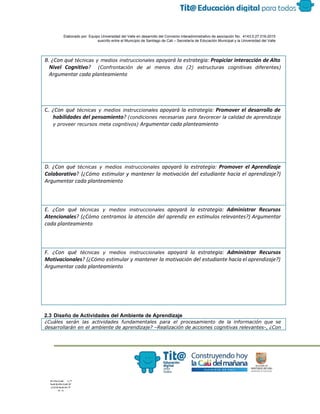  
 
 
  Elaborado por: Equipo Universidad del Valle en desarrollo del Convenio interadministrativo de asociación No.  4143.0.27.016­2015 
suscrito entre el Municipio de Santiago de Cali – Secretaría de Educación Municipal y la Universidad del Valle  
 
 
B. ¿Con qué ​técnicas y medios instruccionales apoyará la estrategia: ​Propiciar interacción de Alto
Nivel Cognitivo​? ​(Confrontación de al menos dos (2) estructuras cognitivas diferentes)
Argumentar cada planteamiento
C. ​¿Con qué ​técnicas y medios instruccionales apoyará la estrategia: ​Promover el desarrollo de
habilidades del pensamiento​? ​(condiciones necesarias para favorecer la calidad de aprendizaje
y proveer recursos meta cognitivos) ​Argumentar cada planteamiento
D. ¿Con qué ​técnicas y medios instruccionales apoyará la estrategia: ​Promover el Aprendizaje
Colaborativo​? (¿Cómo estimular y mantener la motivación del estudiante hacia el aprendizaje?)
Argumentar cada planteamiento
E. ¿Con qué ​técnicas y medios instruccionales apoyará la estrategia: ​Administrar Recursos
Atencionales​? (¿Cómo centramos la atención del aprendiz en estímulos relevantes?) Argumentar
cada planteamiento
F. ¿Con qué ​técnicas y medios instruccionales apoyará la estrategia: ​Administrar Recursos
Motivacionales​? (¿Cómo estimular y mantener la motivación del estudiante hacia el aprendizaje?)
Argumentar cada planteamiento
 
2.3 Diseño de Actividades del Ambiente de Aprendizaje 
¿Cuáles serán las actividades fundamentales para el procesamiento de la información que se
desarrollarán en el ambiente de aprendizaje? –Realización de acciones cognitivas relevantes-, ¿Con
 
