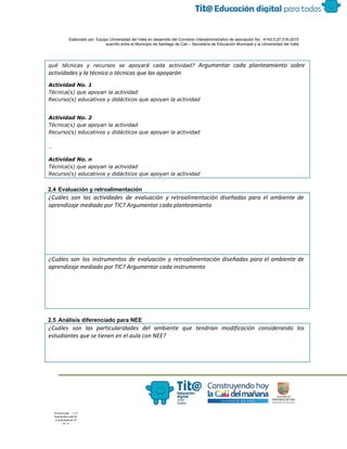  
 
 
  Elaborado por: Equipo Universidad del Valle en desarrollo del Convenio interadministrativo de asociación No.  4143.0.27.016­2015 
suscrito entre el Municipio de Santiago de Cali – Secretaría de Educación Municipal y la Universidad del Valle  
 
 
qué técnicas y recursos se apoyará cada actividad? ​Argumentar cada planteamiento sobre
actividades y la técnica o técnicas que las apoyarán
Actividad No. 1
Técnica(s) que apoyan la actividad
Recurso(s) educativos y didácticos que apoyan la actividad
Actividad No. 2
Técnica(s) que apoyan la actividad
Recurso(s) educativos y didácticos que apoyan la actividad
…
Actividad No. n
Técnica(s) que apoyan la actividad
Recurso(s) educativos y didácticos que apoyan la actividad
 
2.4 Evaluación y retroalimentación 
¿Cuáles son las actividades de evaluación y retroalimentación diseñadas para el ambiente de
aprendizaje mediado por TIC? Argumentar cada planteamiento
¿Cuáles son los instrumentos de evaluación y retroalimentación diseñadas para el ambiente de
aprendizaje mediado por TIC? Argumentar cada instrumento
 
2.5 Análisis diferenciado para NEE 
¿Cuáles son las particularidades del ambiente que tendrían modificación considerando los
estudiantes que se tienen en el aula con NEE?
 